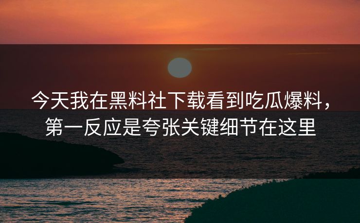 今天我在黑料社下载看到吃瓜爆料，第一反应是夸张关键细节在这里