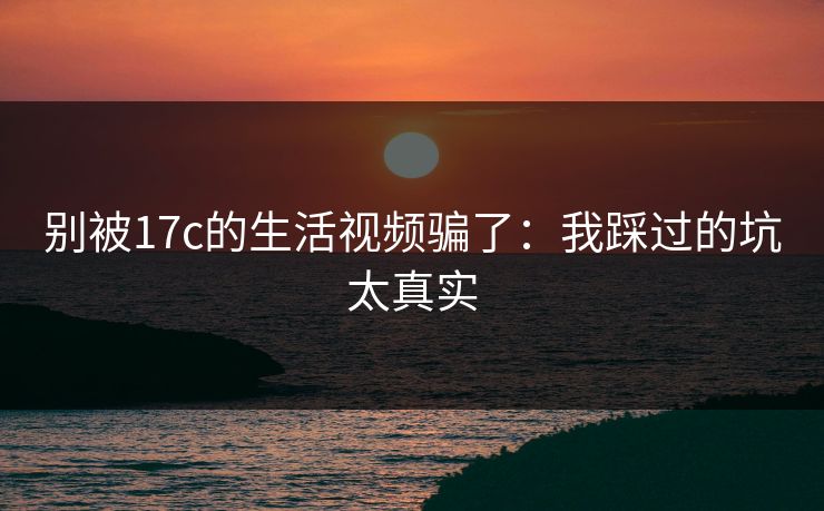 别被17c的生活视频骗了：我踩过的坑太真实