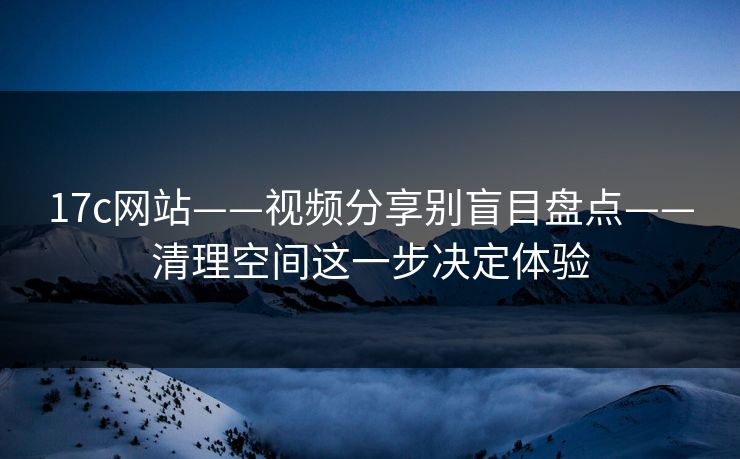 17c网站——视频分享别盲目盘点——清理空间这一步决定体验 17c网站——视频分享别盲目盘点——清理空间这一步决定体验
