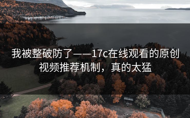 我被整破防了——17c在线观看的原创视频推荐机制，真的太猛
