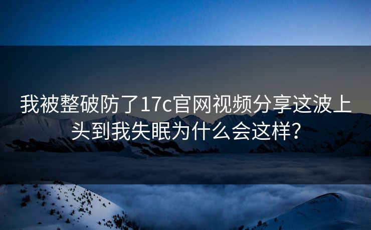我被整破防了17c官网视频分享这波上头到我失眠为什么会这样？