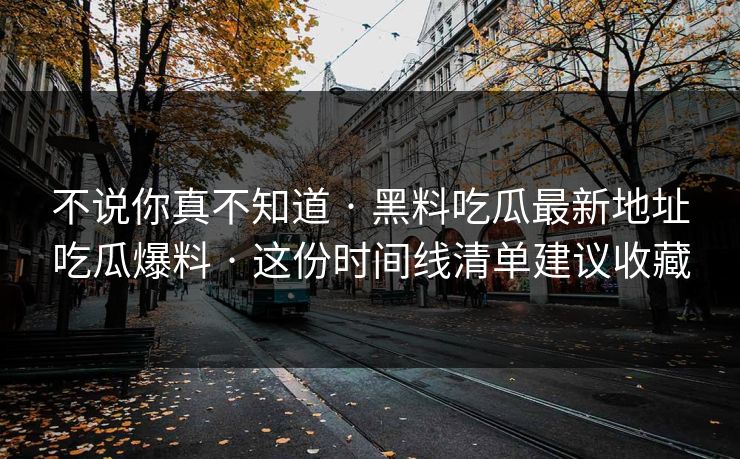 不说你真不知道 · 黑料吃瓜最新地址吃瓜爆料 · 这份时间线清单建议收藏