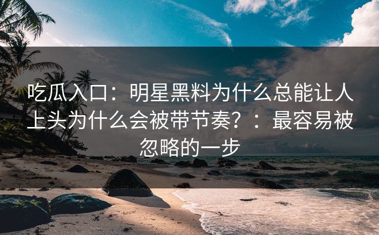吃瓜入口：明星黑料为什么总能让人上头为什么会被带节奏？：最容易被忽略的一步