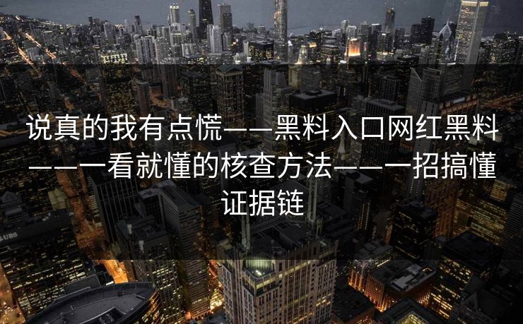 说真的我有点慌——黑料入口网红黑料——一看就懂的核查方法——一招搞懂证据链