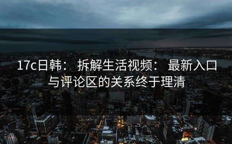 17c日韩： 拆解生活视频： 最新入口与评论区的关系终于理清