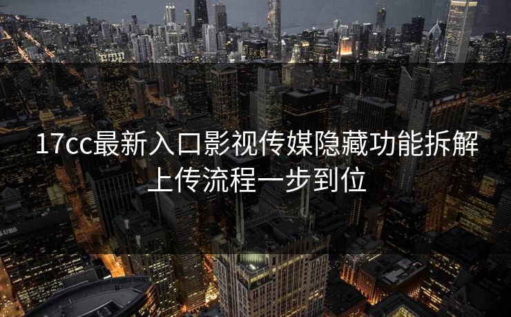 17cc最新入口影视传媒隐藏功能拆解上传流程一步到位