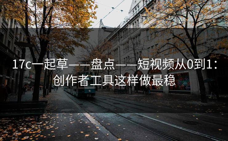 17c一起草——盘点——短视频从0到1：创作者工具这样做最稳