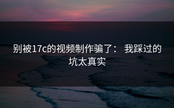 别被17c的视频制作骗了： 我踩过的坑太真实