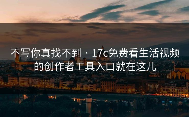 不写你真找不到 · 17c免费看生活视频的创作者工具入口就在这儿