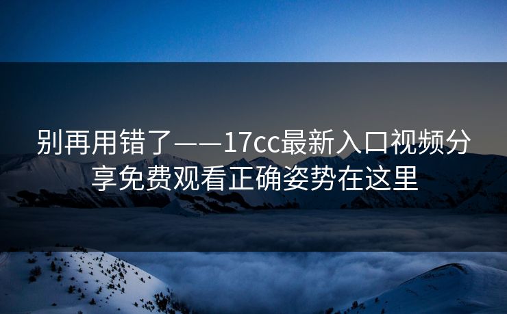 别再用错了——17cc最新入口视频分享免费观看正确姿势在这里