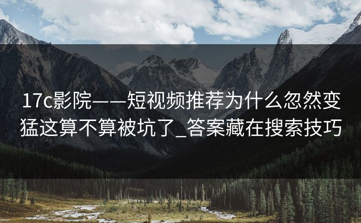 17c影院——短视频推荐为什么忽然变猛这算不算被坑了_答案藏在搜索技巧