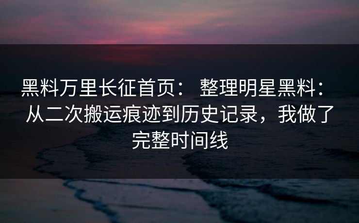 黑料万里长征首页： 整理明星黑料： 从二次搬运痕迹到历史记录，我做了完整时间线