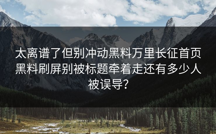 太离谱了但别冲动黑料万里长征首页黑料刷屏别被标题牵着走还有多少人被误导？