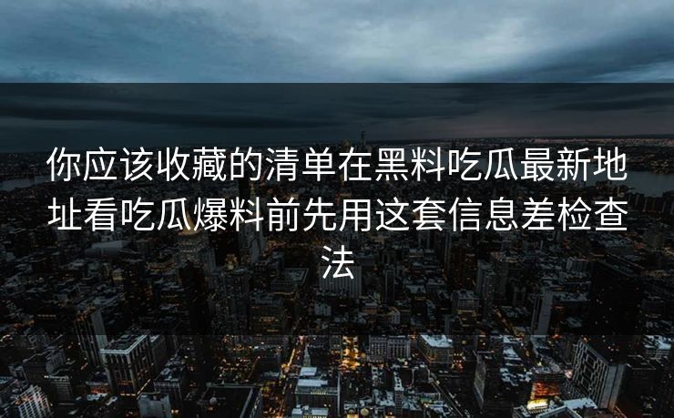 你应该收藏的清单在黑料吃瓜最新地址看吃瓜爆料前先用这套信息差检查法