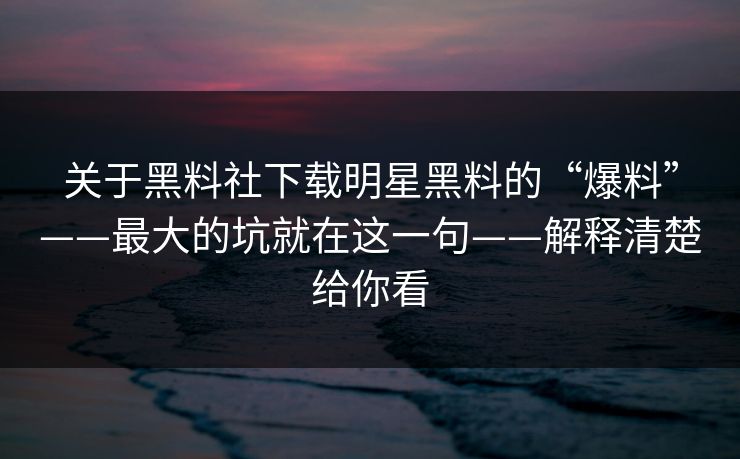关于黑料社下载明星黑料的“爆料”——最大的坑就在这一句——解释清楚给你看