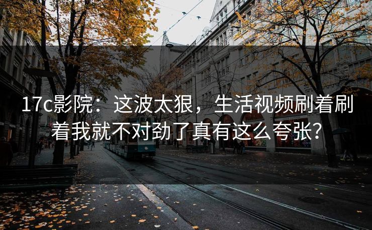 17c影院:这波太狠,生活视频刷着刷着我就不对劲了真有这么夸张? 17c影院:这波太狠,生活视频刷着刷着我就不对劲了真有这么夸张?