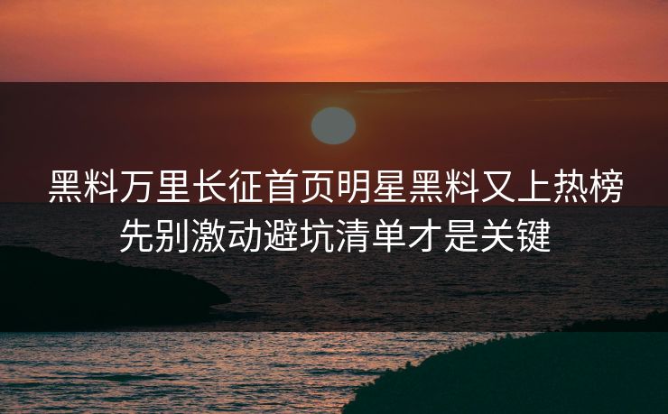黑料万里长征首页明星黑料又上热榜先别激动避坑清单才是关键