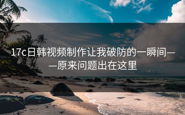 17c日韩视频制作让我破防的一瞬间——原来问题出在这里