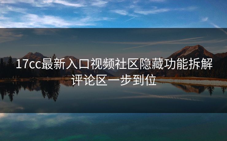17cc最新入口视频社区隐藏功能拆解评论区一步到位