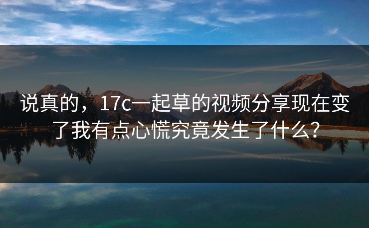 说真的,17c一起草的视频分享现在变了我有点心慌究竟发生了什么? 说真的,17c一起草的视频分享现在变了我有点心慌究竟发生了什么?
