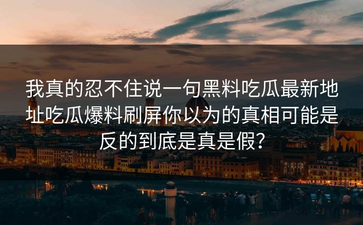 我真的忍不住说一句黑料吃瓜最新地址吃瓜爆料刷屏你以为的真相可能是反的到底是真是假？