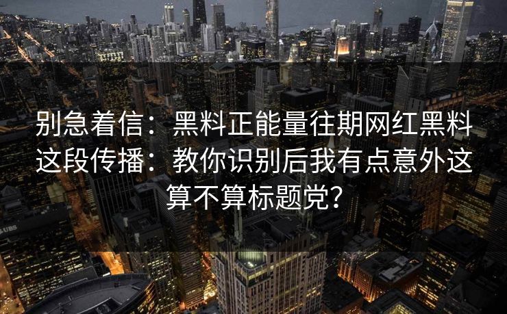 别急着信:黑料正能量往期网红黑料这段传播:教你识别后我有点意外这算不算标题党? 别急着信:黑料正能量往期网红黑料这段传播:教你识别后我有点意外这算不算标题党?