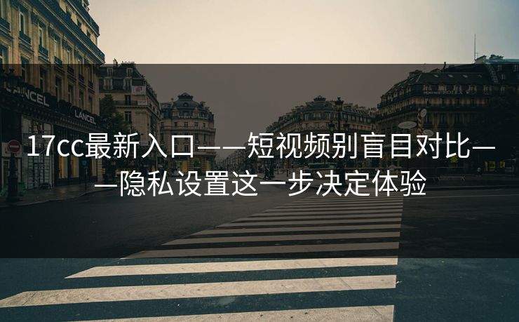 17cc最新入口——短视频别盲目对比——隐私设置这一步决定体验