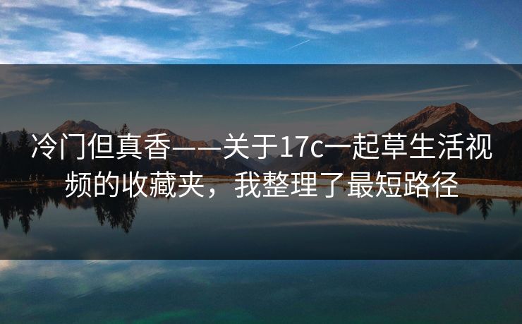 冷门但真香——关于17c一起草生活视频的收藏夹，我整理了最短路径