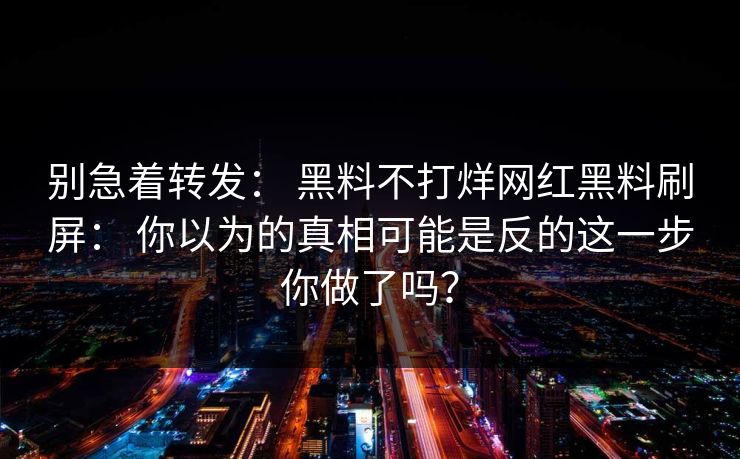 别急着转发: 黑料不打烊网红黑料刷屏: 你以为的真相可能是反的这一步你做了吗? 别急着转发: 黑料不打烊网红黑料刷屏: 你以为的真相可能是反的这一步你做了吗?