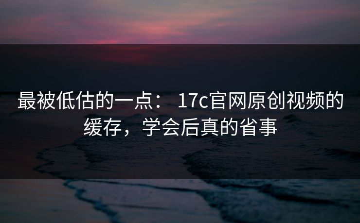 最被低估的一点： 17c官网原创视频的缓存，学会后真的省事