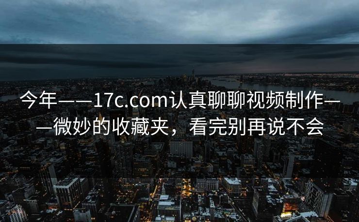 今年——17c.com认真聊聊视频制作——微妙的收藏夹,看完别再说不会 今年——17c.com认真聊聊视频制作——微妙的收藏夹,看完别再说不会