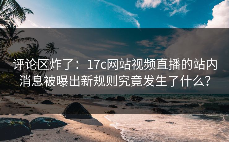 评论区炸了：17c网站视频直播的站内消息被曝出新规则究竟发生了什么？