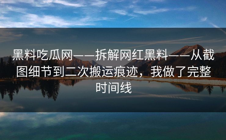 黑料吃瓜网——拆解网红黑料——从截图细节到二次搬运痕迹，我做了完整时间线