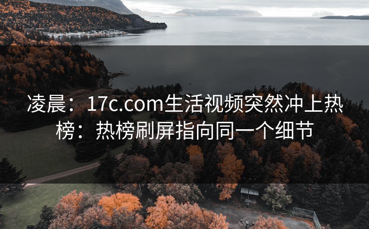 凌晨：17c.com生活视频突然冲上热榜：热榜刷屏指向同一个细节