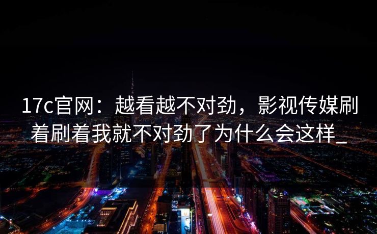 17c官网:越看越不对劲,影视传媒刷着刷着我就不对劲了为什么会这样_ 17c官网:越看越不对劲,影视传媒刷着刷着我就不对劲了为什么会这样_