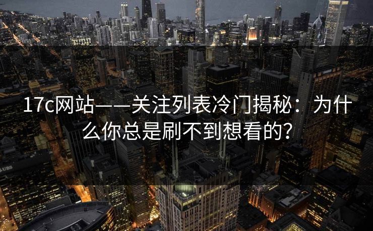 17c网站——关注列表冷门揭秘：为什么你总是刷不到想看的？