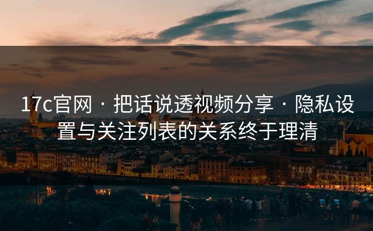 17c官网 · 把话说透视频分享 · 隐私设置与关注列表的关系终于理清