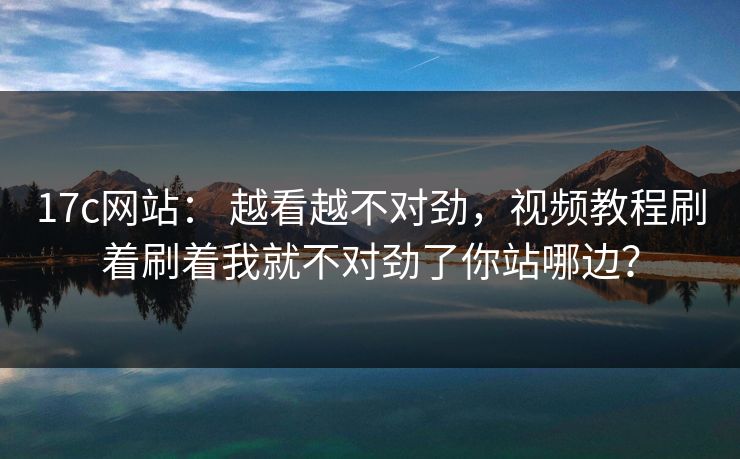 17c网站： 越看越不对劲，视频教程刷着刷着我就不对劲了你站哪边？