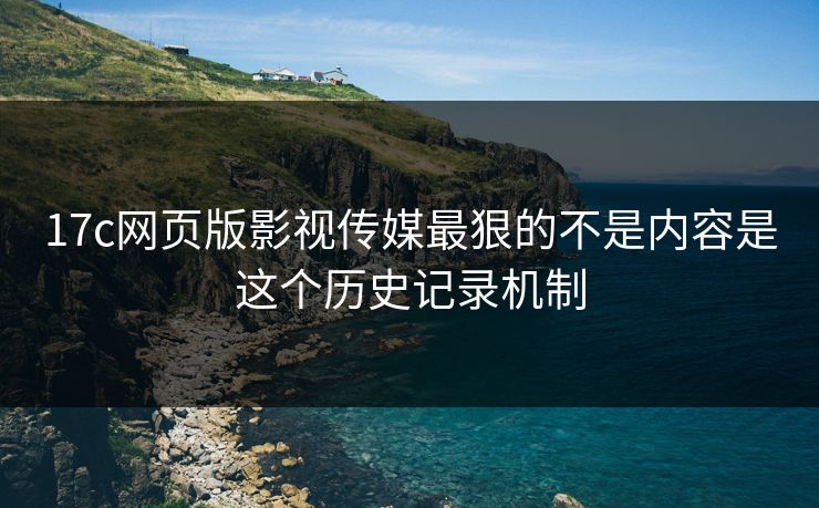 17c网页版影视传媒最狠的不是内容是这个历史记录机制