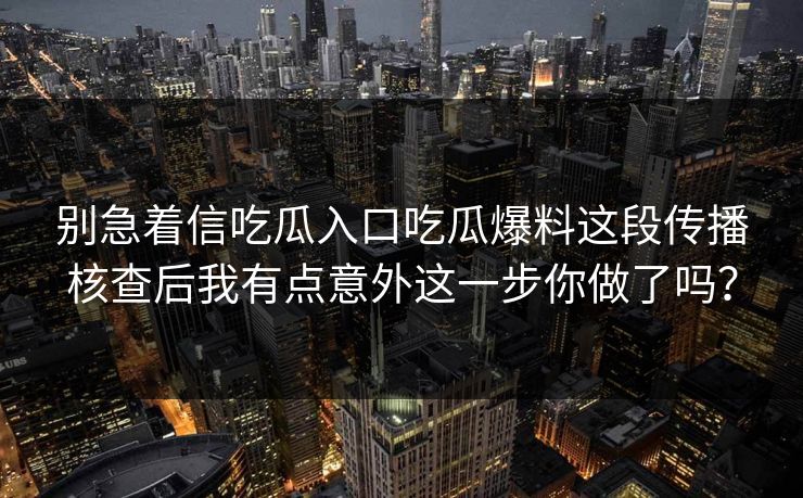 别急着信吃瓜入口吃瓜爆料这段传播核查后我有点意外这一步你做了吗？