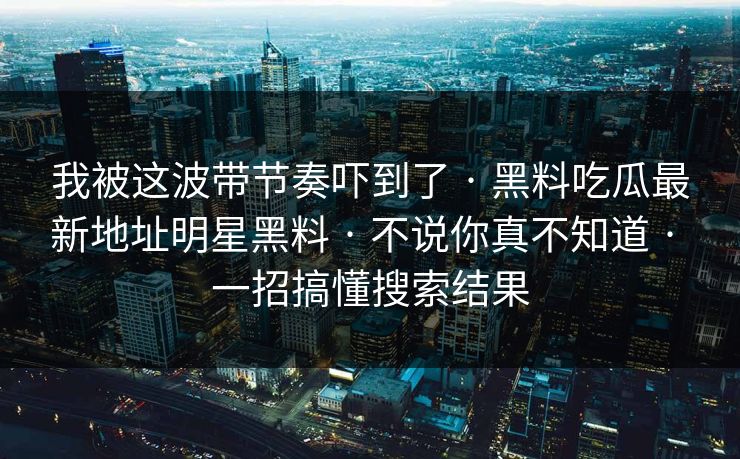 我被这波带节奏吓到了 · 黑料吃瓜最新地址明星黑料 · 不说你真不知道 · 一招搞懂搜索结果