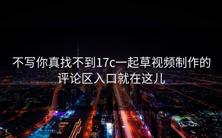 不写你真找不到17c一起草视频制作的评论区入口就在这儿