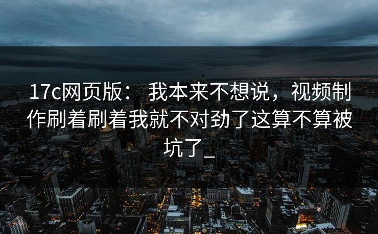 17c网页版： 我本来不想说，视频制作刷着刷着我就不对劲了这算不算被坑了_
