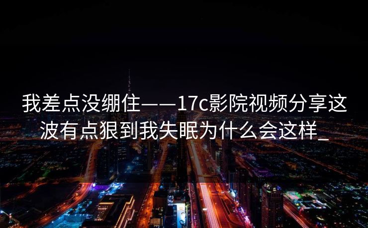 我差点没绷住——17c影院视频分享这波有点狠到我失眠为什么会这样_