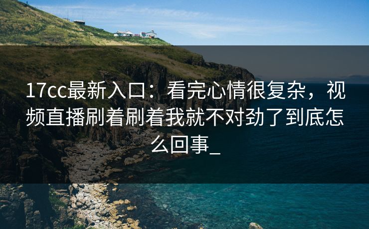 17cc最新入口:看完心情很复杂,视频直播刷着刷着我就不对劲了到底怎么回事_ 17cc最新入口:看完心情很复杂,视频直播刷着刷着我就不对劲了到底怎么回事_