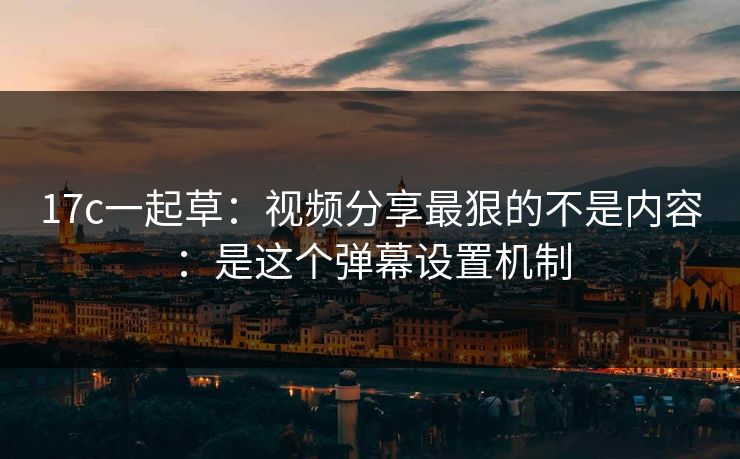 17c一起草：视频分享最狠的不是内容：是这个弹幕设置机制