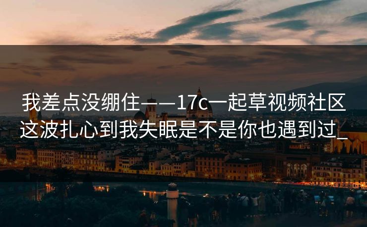 我差点没绷住——17c一起草视频社区这波扎心到我失眠是不是你也遇到过_