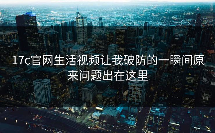 17c官网生活视频让我破防的一瞬间原来问题出在这里