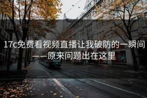 17c免费看视频直播让我破防的一瞬间——原来问题出在这里