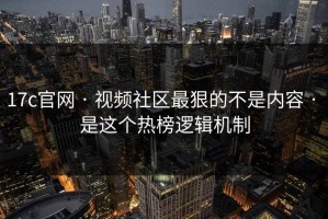 17c官网 · 视频社区最狠的不是内容 · 是这个热榜逻辑机制